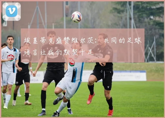 埃基蒂克盛赞维尔茨：共同的足球语言让我们默契十足