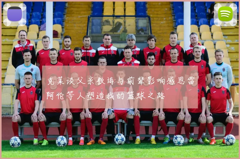 克莱谈父亲教诲与前辈影响感恩雷阿伦等人塑造我的篮球之路