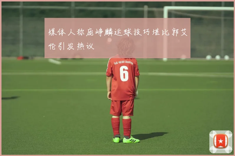 媒体人称庞峥麟运球技巧堪比郭艾伦引发热议