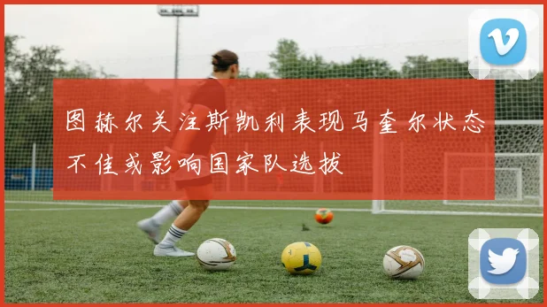图赫尔关注斯凯利表现马奎尔状态不佳或影响国家队选拔