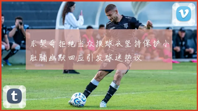 东契奇拒绝当众换球衣坚持保护小肚腩幽默回应引发球迷热议