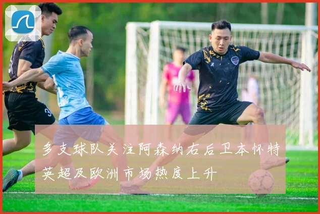 多支球队关注阿森纳右后卫本怀特英超及欧洲市场热度上升