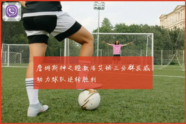 詹姆斯神之瞪激活艾顿三分群发威助力球队逆转胜利