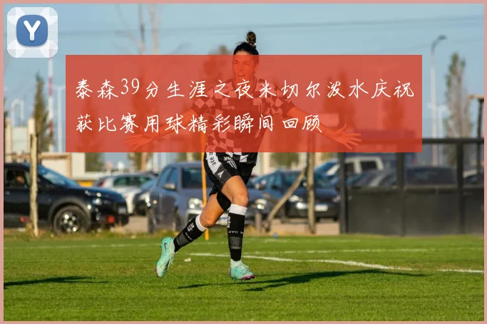 泰森39分生涯之夜米切尔泼水庆祝获比赛用球精彩瞬间回顾