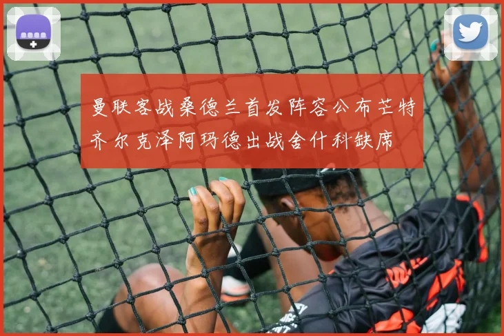 曼联客战桑德兰首发阵容公布芒特齐尔克泽阿玛德出战舍什科缺席