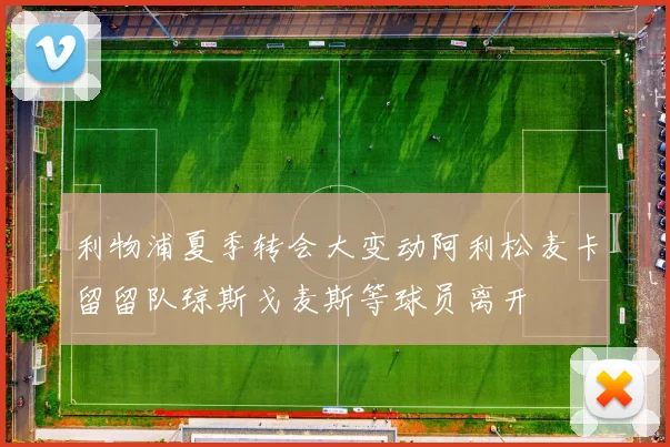利物浦夏季转会大变动阿利松麦卡留留队琼斯戈麦斯等球员离开