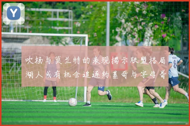 吹杨与莫兰特的表现揭示联盟格局湖人或有机会追逐约基奇与字母哥
