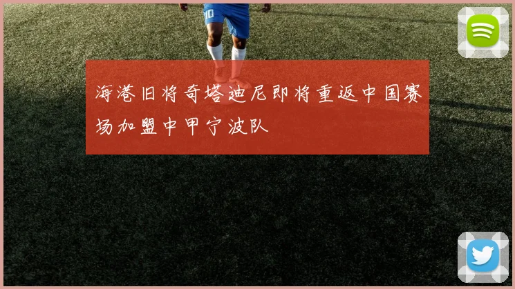 海港旧将奇塔迪尼即将重返中国赛场加盟中甲宁波队
